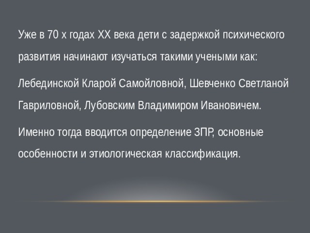 Уже в 70 х годах ХХ века дети с задержкой психического развития начинают изучаться такими учеными как: Лебединской Кларой Самойловной, Шевченко Светланой Гавриловной, Лубовским Владимиром Ивановичем.  Именно тогда вводится определение ЗПР, основные особенности и этиологическая классификация. 