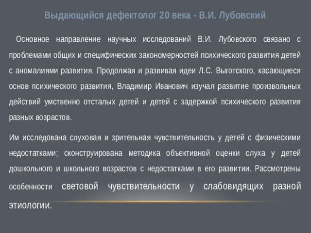 Выдающийся дефектолог 20 века - В.И. Лубовский  Основное направление научных исследований В.И. Лубовского связано с проблемами общих и специфических закономерностей психического развития детей с аномалиями развития. Продолжая и развивая идеи Л.С. Выготского, касающиеся основ психического развития, Владимир Иванович изучал развитие произвольных действий умственно отсталых детей и детей с задержкой психического развития разных возрастов. Им исследована слуховая и зрительная чувствительность у детей с физическими недостатками; сконструирована методика объективной оценки слуха у детей дошкольного и школьного возрастов с недостатками в его развитии. Рассмотрены особенности световой чувствительности у слабовидящих разной этиологии. 