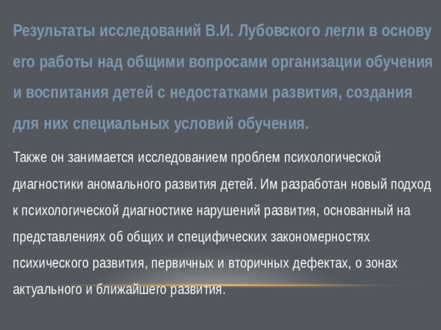 Результаты исследований В.И. Лубовского легли в основу его работы над общими вопросами организации обучения и воспитания детей с недостатками развития, создания для них специальных условий обучения. Также он занимается исследованием проблем психологической диагностики аномального развития детей. Им разработан новый подход к психологической диагностике нарушений развития, основанный на представлениях об общих и специфических закономерностях психического развития, первичных и вторичных дефектах, о зонах актуального и ближайшего развития. 