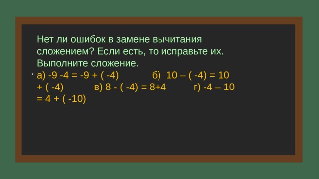 Нет ли ошибок в замене вычитания сложением? Если есть, то исправьте их. Выполните сложение. а) -9 -4 = -9 + ( -4) б) 10 – ( -4) = 10 + ( -4) в) 8 - ( -4) = 8+4 г) -4 – 10 = 4 + ( -10) . . 5 