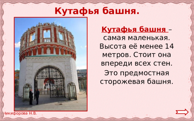  Кутафья башня.  Кутафья башня – самая маленькая. Высота её менее 14 метров. Стоит она впереди всех стен.  Это предмостная сторожевая башня. 