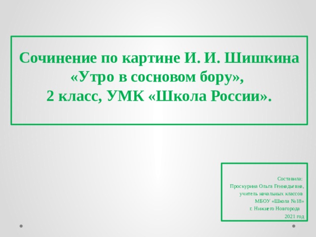 Сочинение по картине И. И. Шишкина «Утро в сосновом бору»,  2 класс, УМК «Школа России».   Составила: Проскурина Ольга Геннадьевна, учитель начальных классов МБОУ «Школа №18» г. Нижнего Новгорода 2021 год 