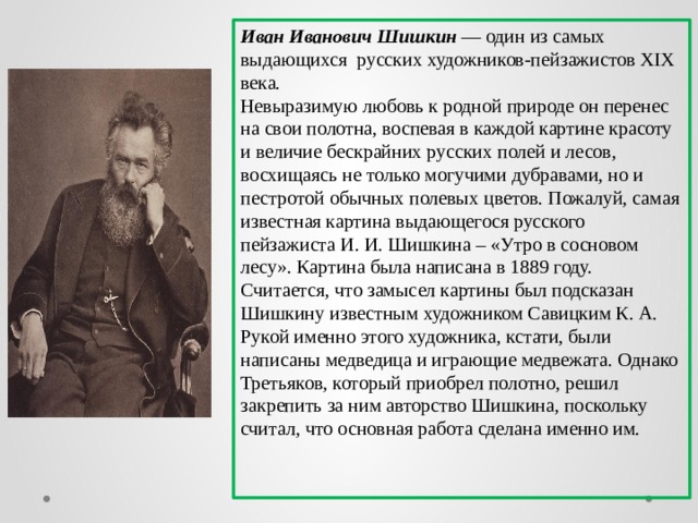 Иван Иванович Шишкин — один из самых выдающихся русских художников-пейзажистов XIX века. Невыразимую любовь к родной природе он перенес на свои полотна, воспевая в каждой картине красоту и величие бескрайних русских полей и лесов, восхищаясь не только могучими дубравами, но и пестротой обычных полевых цветов. Пожалуй, самая известная картина выдающегося русского пейзажиста И. И. Шишкина – «Утро в сосновом лесу». Картина была написана в 1889 году. Считается, что замысел картины был подсказан Шишкину известным художником Савицким К. А. Рукой именно этого художника, кстати, были написаны медведица и играющие медвежата. Однако Третьяков, который приобрел полотно, решил закрепить за ним авторство Шишкина, поскольку считал, что основная работа сделана именно им. 