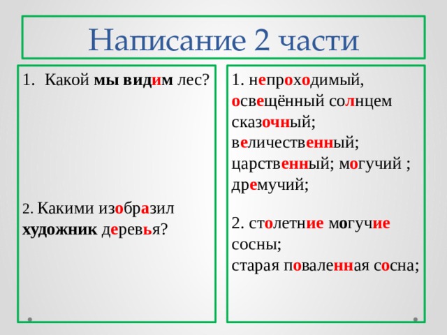 Написание 2 части Какой мы вид и м лес? 1. н е пр о х о димый, о св е щённый со л нцем сказ очн ый; в е личеств енн ый; царств енн ый; м о гучий ; др е мучий; 2. Какими из о бр а зил художник д е рев ь я? 2. ст о летн ие м о гуч ие сосны; старая п о вале нн ая с о сна; 