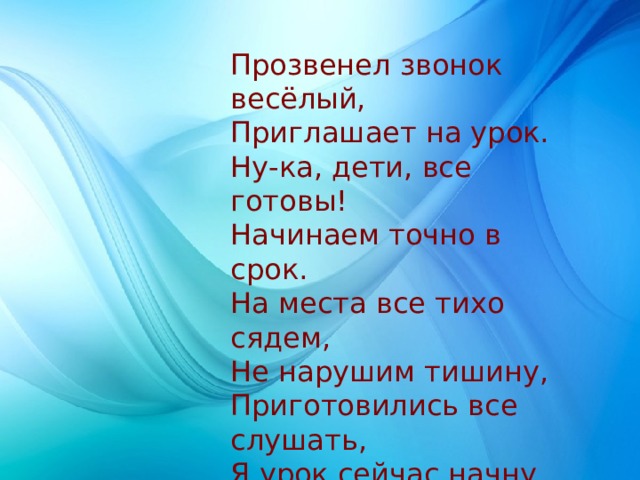 Прозвенел звонок весёлый,  Приглашает на урок.  Ну-ка, дети, все готовы!  Начинаем точно в срок.  На места все тихо сядем,  Не нарушим тишину,  Приготовились все слушать,  Я урок сейчас начну. 