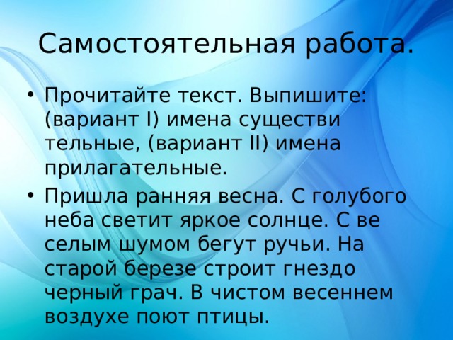 Самостоятельная работа. Прочитайте текст. Выпишите: (вариант I) имена существи­тельные, (вариант II) имена прилагательные. Пришла ранняя весна. С голубого неба светит яркое солнце. С ве­селым шумом бегут ручьи. На старой березе строит гнездо черный грач. В чистом весеннем воздухе поют птицы. 