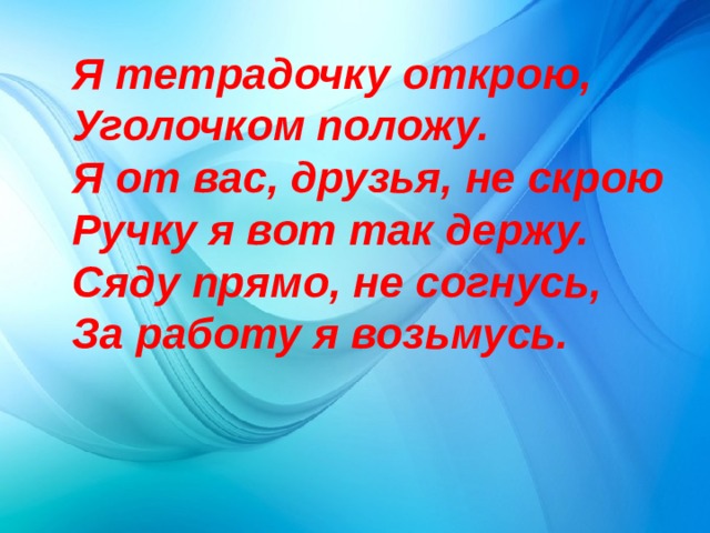 Я тетрадочку открою, Уголочком положу. Я от вас, друзья, не скрою Ручку я вот так держу. Сяду прямо, не согнусь, За работу я возьмусь. 