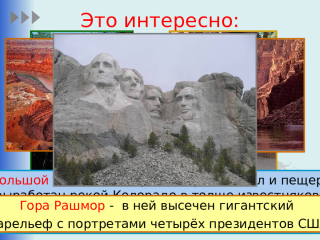 Это интересно: Самые высокие в мире дома. Большой Каньон – это разнообразие скал и пещер,  выработан рекой Колорадо в толще известняков, песчаников и сланцев. Его длина составляет 446 км, глубина — до 1600 м. В Северной Америке очень много достоприме- чательностей – как природных, так и созданных человеком. Секвойя – одно из самых высоких деревьев на Земле. Их высота может достигать более 110 метров. Гора Рашмор - в ней высечен гигантский барельеф с портретами четырёх президентов США 