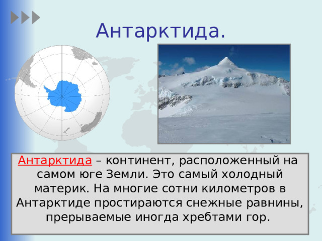 Антарктида. Антарктида – континент, расположенный на самом юге Земли. Это самый холодный материк. На многие сотни километров в Антарктиде простираются снежные равнины, прерываемые иногда хребтами гор. 