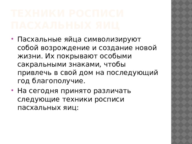 Техники росписи пасхальных яиц Пасхальные яйца символизируют собой возрождение и создание новой жизни. Их покрывают особыми сакральными знаками, чтобы привлечь в свой дом на последующий год благополучие. На сегодня принято различать следующие техники росписи пасхальных яиц: 