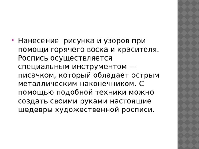 Нанесение  рисунка и узоров при помощи горячего воска и красителя. Роспись осуществляется специальным инструментом — писачком, который обладает острым металлическим наконечником. С помощью подобной техники можно создать своими руками настоящие шедевры художественной росписи. 