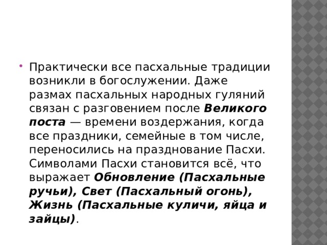 Практически все пасхальные традиции возникли в богослужении. Даже размах пасхальных народных гуляний связан с разговением после  Великого поста  — времени воздержания, когда все праздники, семейные в том числе, переносились на празднование Пасхи. Символами Пасхи становится всё, что выражает  Обновление (Пасхальные ручьи), Свет (Пасхальный огонь), Жизнь (Пасхальные куличи, яйца и зайцы) . 