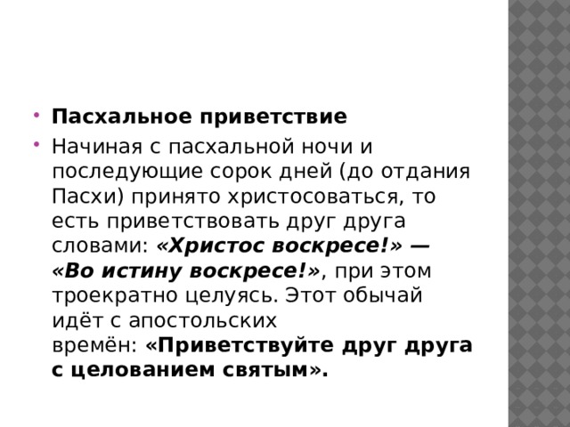Пасхальное приветствие Начиная с пасхальной ночи и последующие сорок дней (до отдания Пасхи) принято христосоваться, то есть приветствовать друг друга словами:  «Христос воскресе!» — «Во истину воскресе!» , при этом троекратно целуясь. Этот обычай идёт с апостольских времён:  «Приветствуйте друг друга с целованием святым».    