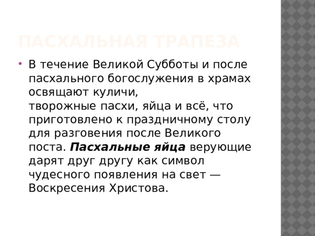 Пасхальная трапеза В течение Великой Субботы и после пасхального богослужения в храмах освящают куличи, творожные пасхи, яйца и всё, что приготовлено к праздничному столу для разговения после Великого поста.  Пасхальные яйца  верующие дарят друг другу как символ чудесного появления на свет — Воскресения Христова. 
