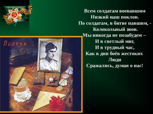 Всем солдатам воевавшим Низкий наш поклон. По солдатам, в битве павшим, -  Колокольный звон. Мы никогда не позабудем – И в светлый миг, И в трудный час, Как в дни боёв жестоких Люди Сражались, думая о нас! 