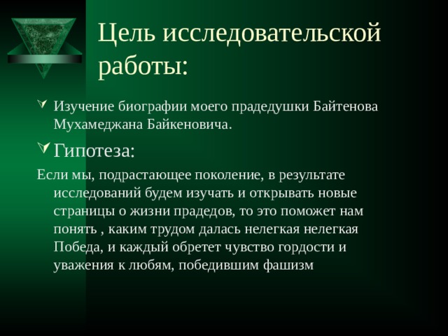 Цель исследовательской работы: Изучение биографии моего прадедушки Байтенова Мухамеджана Байкеновича. Гипотеза: Если мы, подрастающее поколение, в результате исследований будем изучать и открывать новые страницы о жизни прадедов, то это поможет нам понять , каким трудом далась нелегкая нелегкая Победа, и каждый обретет чувство гордости и уважения к любям, победившим фашизм 