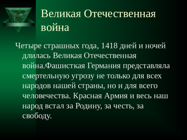 Великая Отечественная война Четыре страшных года, 1418 дней и ночей длилась Великая Отечественная война.Фашисткая Германия представляла смертельную угрозу не только для всех народов нашей страны, но и для всего человечества. Красная Армия и весь наш народ встал за Родину, за честь, за свободу. 