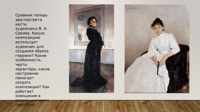 Сравним теперь два портрета кисти художника В. А. Серова. Какую композицию использует художник для создания образа героини? Какие особенности, черты характера, какое настроение помогает создать композиция? Как работает освещение в первом и втором портрете? 