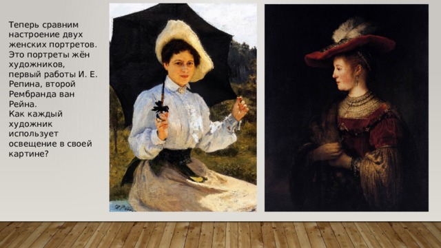 Теперь сравним настроение двух женских портретов. Это портреты жён художников, первый работы И. Е. Репина, второй Рембранда ван Рейна. Как каждый художник использует освещение в своей картине? 