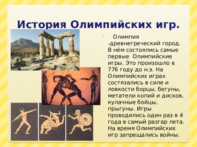 История Олимпийских игр.  Олимпия -древнегреческий город. В нём состоялись самые первые Олимпийские игры. Это произошло в 776 году до н.э. На Олимпийских играх состязались в силе и ловкости борцы, бегуны, метатели копий и дисков, кулачные бойцы, прыгуны. Игры проводились один раз в 4 года в самый разгар лета. На время Олимпийских игр запрещались войны. 