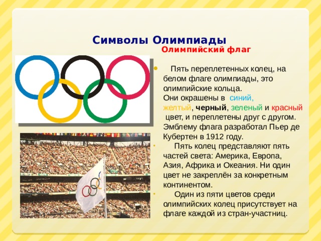   Символы Олимпиады  Олимпийский флаг  Пять переплетенных колец, на белом флаге олимпиады, это олимпийские кольца. Они окрашены в   синий, желтый ,  черный ,  зеленый  и  красный   цвет, и переплетены друг с другом. Эмблему флага разработал Пьер де Кубертен в 1912 году.  Пять колец представляют пять частей света: Америка, Европа, Азия, Африка и Океания. Ни один цвет не закреплён за конкретным континентом.  Один из пяти цветов среди олимпийских колец присутствует на флаге каждой из стран-участниц. 