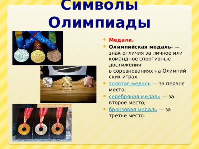 Символы Олимпиады Медали. Олимпийская медаль- — знак отличия за личное или командное спортивные достижения в соревнованиях на Олимпийских играх. золотая медаль  — за первое место; серебряная медаль  — за второе место; бронзовая медаль  — за третье место.  
