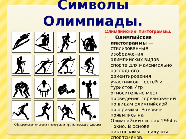 Символы Олимпиады. Олимпийские пиктограммы.  Олимпийские пиктограммы  — стилизованные изображения олимпийских видов спорта для максимально наглядного ориентирования участников, гостей и туристов Игр относительно мест проведения соревнований по видам олимпийской программы. Впервые появились на Олимпийских играх 1964 в Токио. В основе пиктограмм — силуэты спортсменов. Официальная система пиктограмм, применяемая в Швеции 