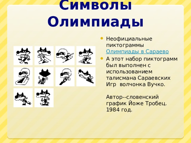 Символы Олимпиады Неофициальные пиктограммы  Олимпиады в Сараево А этот набор пиктограмм был выполнен с использованием талисмана Сараевских Игр волчонка Вучко.    Автор--словенский график Йоже Тробец. 1984 год. 