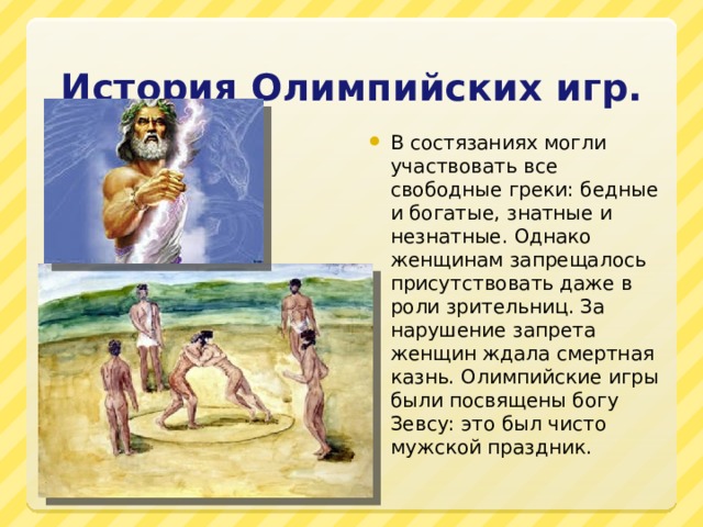 История Олимпийских игр. В состязаниях могли участвовать все свободные греки: бедные и богатые, знатные и незнатные. Однако женщинам запрещалось присутствовать даже в роли зрительниц. За нарушение запрета женщин ждала смертная казнь. Олимпийские игры были посвящены богу Зевсу: это был чисто мужской праздник. 