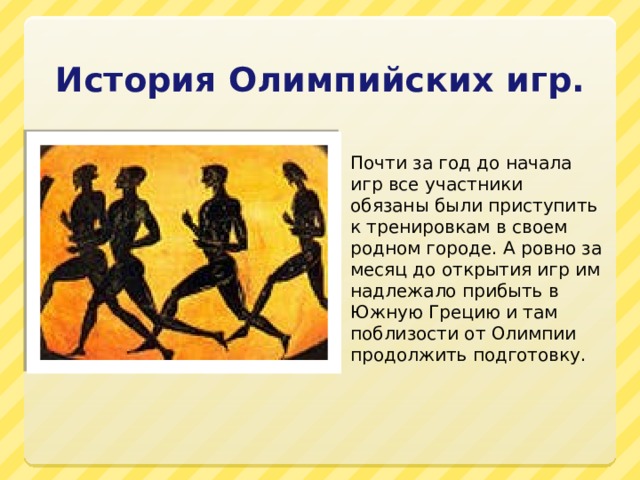 История Олимпийских игр. Почти за год до начала игр все участники обязаны были приступить к тренировкам в своем родном городе. А ровно за месяц до открытия игр им надлежало прибыть в Южную Грецию и там поблизости от Олимпии продолжить подготовку. 