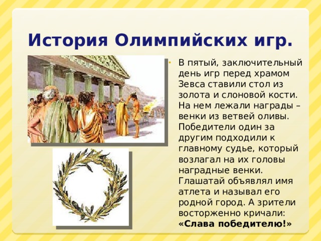 История Олимпийских игр. В пятый, заключительный день игр перед храмом Зевса ставили стол из золота и слоновой кости. На нем лежали награды – венки из ветвей оливы. Победители один за другим подходили к главному судье, который возлагал на их головы наградные венки. Глашатай объявлял имя атлета и называл его родной город. А зрители восторженно кричали: «Слава победителю!» 