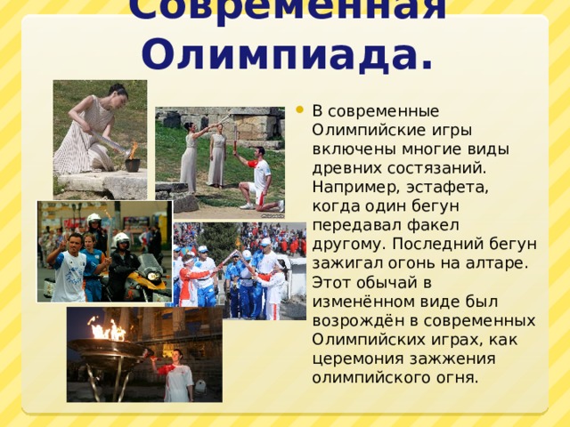 Современная Олимпиада. В современные Олимпийские игры включены многие виды древних состязаний. Например, эстафета, когда один бегун передавал факел другому. Последний бегун зажигал огонь на алтаре. Этот обычай в изменённом виде был возрождён в современных Олимпийских играх, как церемония зажжения олимпийского огня. 