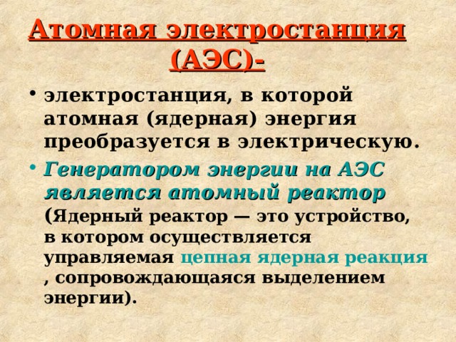 Атомная электростанция (АЭС)- электростанция, в которой атомная (ядерная) энергия преобразуется в электрическую. Генератором энергии на АЭС является атомный реактор  ( Ядерный реактор — это устройство, в котором осуществляется управляемая цепная ядерная реакция , сопровождающаяся выделением энергии). 