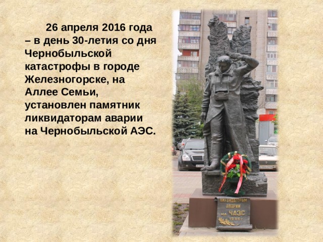 26 апреля 2016 года – в день 30-летия со дня Чернобыльской катастрофы в городе Железногорске, на Аллее Семьи, установлен памятник ликвидаторам аварии на Чернобыльской АЭС.    