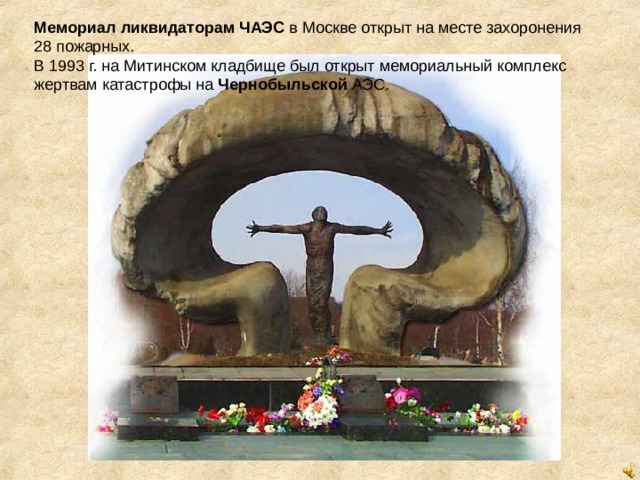 Мемориал   ликвидаторам   ЧАЭС  в Москве открыт на месте захоронения 28 пожарных. В 1993 г. на Митинском кладбище был открыт мемориальный комплекс жертвам катастрофы на  Чернобыльской  АЭС. 