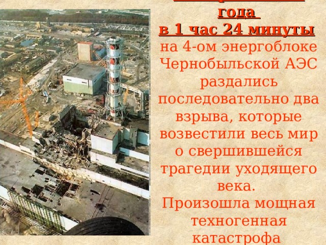 26 апреля 1986 года  в 1 час 24 минуты   на 4-ом энергоблоке Чернобыльской АЭС раздались последовательно два взрыва, которые возвестили весь мир о свершившейся трагедии уходящего века.  Произошла мощная техногенная катастрофа  на атомном объекте.  
