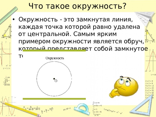 Что такое окружность? Окружность - это замкнутая линия, каждая точка которой равно удалена от центральной. Самым ярким примером окружности является обруч, который представляет собой замкнутое тело. 