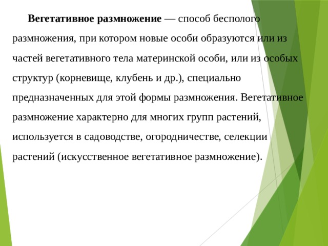 Вегетативное размножение  — способ бесполого размножения, при котором новые особи образуются или из частей вегетативного тела материнской особи, или из особых структур (корневище, клубень и др.), специально предназначенных для этой формы размножения. Вегетативное размножение характерно для многих групп растений, используется в садоводстве, огородничестве, селекции растений (искусственное вегетативное размножение). 