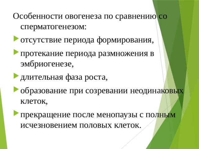 Особенности овогенеза по сравнению со сперматогенезом: отсутствие периода формирования, протекание периода размножения в эмбриогенезе, длительная фаза роста, образование при созревании неодинаковых клеток, прекращение после менопаузы с полным исчезновением половых клеток. 