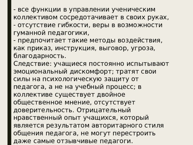 - все функции в управлении ученическим коллективом сосредотачивает в своих руках,  - отсутствие гибкости, веры в возможности гуманной педагогики,  - предпочитает такие методы воздействия, как приказ, инструкция, выговор, угроза, благодарность.  Следствие: учащиеся постоянно испытывают эмоциональный дискомфорт; тратят свои силы на психологическую защиту от педагога, а не на учебный процесс; в коллективе существует двойное общественное мнение, отсутствует доверительность. Отрицательный нравственный опыт учащихся, который является результатом авторитарного стиля общения педагога, не могут перестроить даже самые отзывчивые педагоги. Воспитанники теряют веру в справедливость своих наставников.   