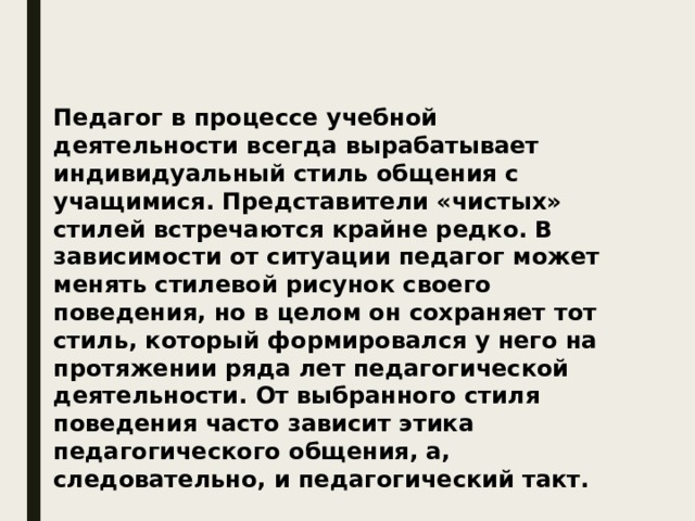 Педагог в процессе учебной деятельности всегда вырабатывает индивидуальный стиль общения с учащимися. Представители «чистых» стилей встречаются крайне редко. В зависимости от ситуации педагог может менять стилевой рисунок своего поведения, но в целом он сохраняет тот стиль, который формировался у него на протяжении ряда лет педагогической деятельности. От выбранного стиля поведения часто зависит этика педагогического общения, а, следовательно, и педагогический такт. 