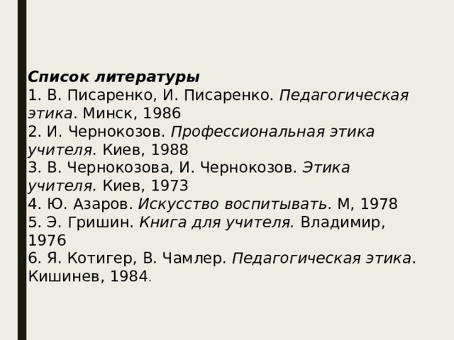 Список литературы 1. В. Писаренко, И. Писаренко.  Педагогическая этика . Минск, 1986 2. И. Чернокозов.  Профессиональная этика учителя . Киев, 1988 3. В. Чернокозова, И. Чернокозов.  Этика учителя . Киев, 1973 4. Ю. Азаров.  Искусство воспитывать . М, 1978 5. Э. Гришин.  Книга для учителя.  Владимир, 1976 6. Я. Котигер, В. Чамлер.  Педагогическая этика . Кишинев, 1984 . 