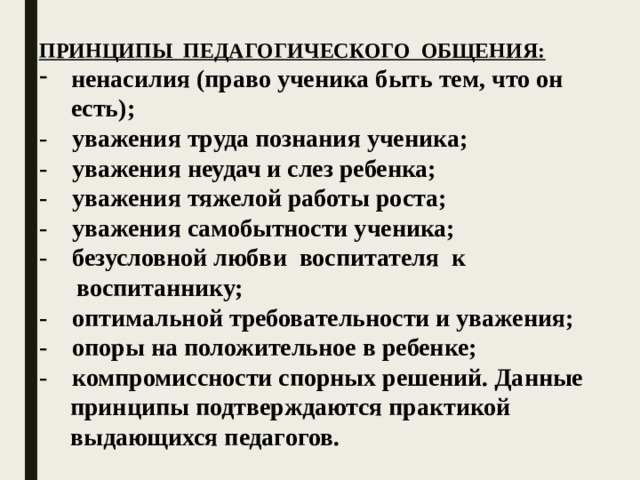 ПРИНЦИПЫ ПЕДАГОГИЧЕСКОГО ОБЩЕНИЯ: ненасилия (право ученика быть тем, что он есть); - уважения труда познания ученика;  - уважения неудач и слез ребенка;  - уважения тяжелой работы роста;  - уважения самобытности ученика;  - безусловной любви воспитателя к  воспитаннику;  - оптимальной требовательности и уважения;  - опоры на положительное в ребенке;  - компромиссности спорных решений. Данные  принципы подтверждаются практикой  выдающихся педагогов.   