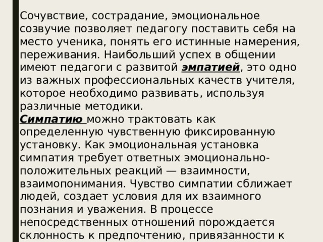 Сочувствие, сострадание, эмоциональное созвучие позволяет педагогу поставить себя на место ученика, понять его истинные намерения, переживания. Наибольший успех в общении имеют педагоги с развитой эмпатией , это одно из важных профессиональных качеств учителя, которое необходимо развивать, используя различные методики.  Симпатию можно трактовать как определенную чувственную фиксированную установку. Как эмоциональная установка симпатия требует ответных эмоционально-положительных реакций — взаимности, взаимопонимания. Чувство симпатии сближает людей, создает условия для их взаимного познания и уважения. В процессе непосредственных отношений порождается склонность к предпочтению, привязанности к определенному человеку. 