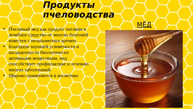 Продукты пчеловодства   МЁД Пчелиный мед как продукт питания и лечебное средство от многих болезней известен с незапамятных времен. Благодаря хорошей усвояемости и насыщенности биологически активными веществами, мед способствует профилактике и лечению многих заболеваний. Широко применяется в косметике 