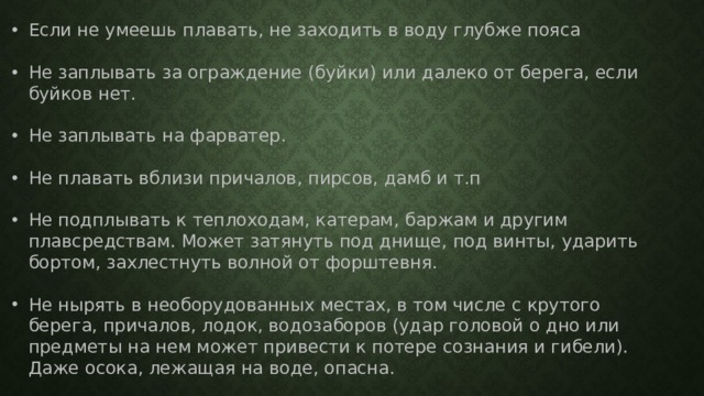 Если не умеешь плавать, не заходить в воду глубже пояса Не заплывать за ограждение (буйки) или далеко от берега, если буйков нет. Не заплывать на фарватер. Не плавать вблизи причалов, пирсов, дамб и т.п Не подплывать к теплоходам, катерам, баржам и другим плавсредствам. Может затянуть под днище, под винты, ударить бортом, захлестнуть волной от форштевня. Не нырять в необорудованных местах, в том числе с крутого берега, причалов, лодок, водозаборов (удар головой о дно или предметы на нем может привести к потере сознания и гибели). Даже осока, лежащая на воде, опасна. Не терять друг друга из виду. 