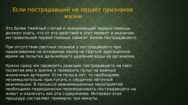 Если пострадавший не подаёт признаков жизни Это более тяжёлый случай и оказывающий первую помощь должен знать, что от его действий в этот момент и оказания им правильной первой помощи зависит жизни пострадавшего. При отсутствии рвотных позывов у пострадавшего при надавливании на основании языка не тратьте драгоценное время на попытки дальнейшего удаления воды из организма. Нужно сразу же проверить реакцию пострадавшего на свет, посветив ему в зрачки и проверить пульс на важных жизненных артериях. Если пульса нет, то необходимо незамедлительно приступить к сердечно-лёгочной реанимации. В процессе реанимационных мероприятий необходимо периодически переворачивать пострадавшего на живот и извлекать изо рта содержимое. Интервал этих процедур составляет примерно три минуты. 