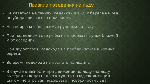 Правила поведения на льду Не кататься на санках, ледянках и т. д. с берега на лед, не убедившись в его прочности. Не собираться большими группами на льду. При подледном лове рыбы не пробивать лунки ближе 5 м от соседних. При ледоставе и ледоходе не приближаться к кромке берега. Во время ледохода не прыгать на льдины. В случае опасности при движении по льду (на льду выступила вода) надо отступать назад скользящим шагом, не отрывая подошвы от поверхности льда. 