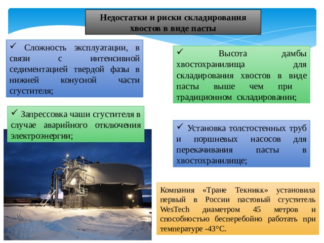 Недостатки и риски складирования хвостов в виде пасты  Сложность эксплуатации, в связи с интенсивной седиментацией твердой фазы в нижней конусной части сгустителя;  Высота дамбы хвостохранилища для складирования хвостов в виде пасты выше чем при традиционном складировании;  Запрессовка чаши сгустителя в случае аварийного отключения электроэнергии;  Установка толстостенных труб и поршневых насосов для перекачивания пасты в хвостохранилище; Компания «Тране Текникк» установила первый в Роcсии пастовый сгуститель WesTech диаметром 45 метров и способностью бесперебойно работать при температуре -43°С. 