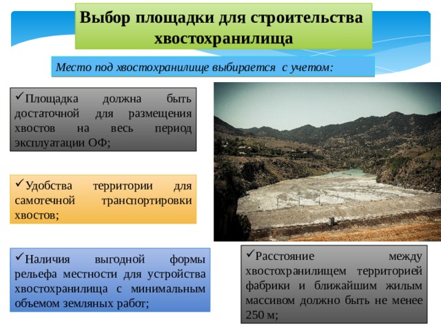 Выбор площадки для строительства хвостохранилища Место под хвостохранилище выбирается с учетом: Площадка должна быть достаточной для размещения хвостов на весь период эксплуатации ОФ; Удобства территории для самотечной транспортировки хвостов; Расстояние между хвостохранилищем территорией фабрики и ближайшим жилым массивом должно быть не менее 250 м; Наличия выгодной формы рельефа местности для устройства хвостохранилища с минимальным объемом земляных работ; 